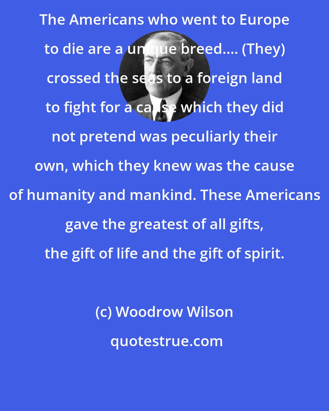 Woodrow Wilson: The Americans who went to Europe to die are a unique breed.... (They) crossed the seas to a foreign land to fight for a cause which they did not pretend was peculiarly their own, which they knew was the cause of humanity and mankind. These Americans gave the greatest of all gifts, the gift of life and the gift of spirit.