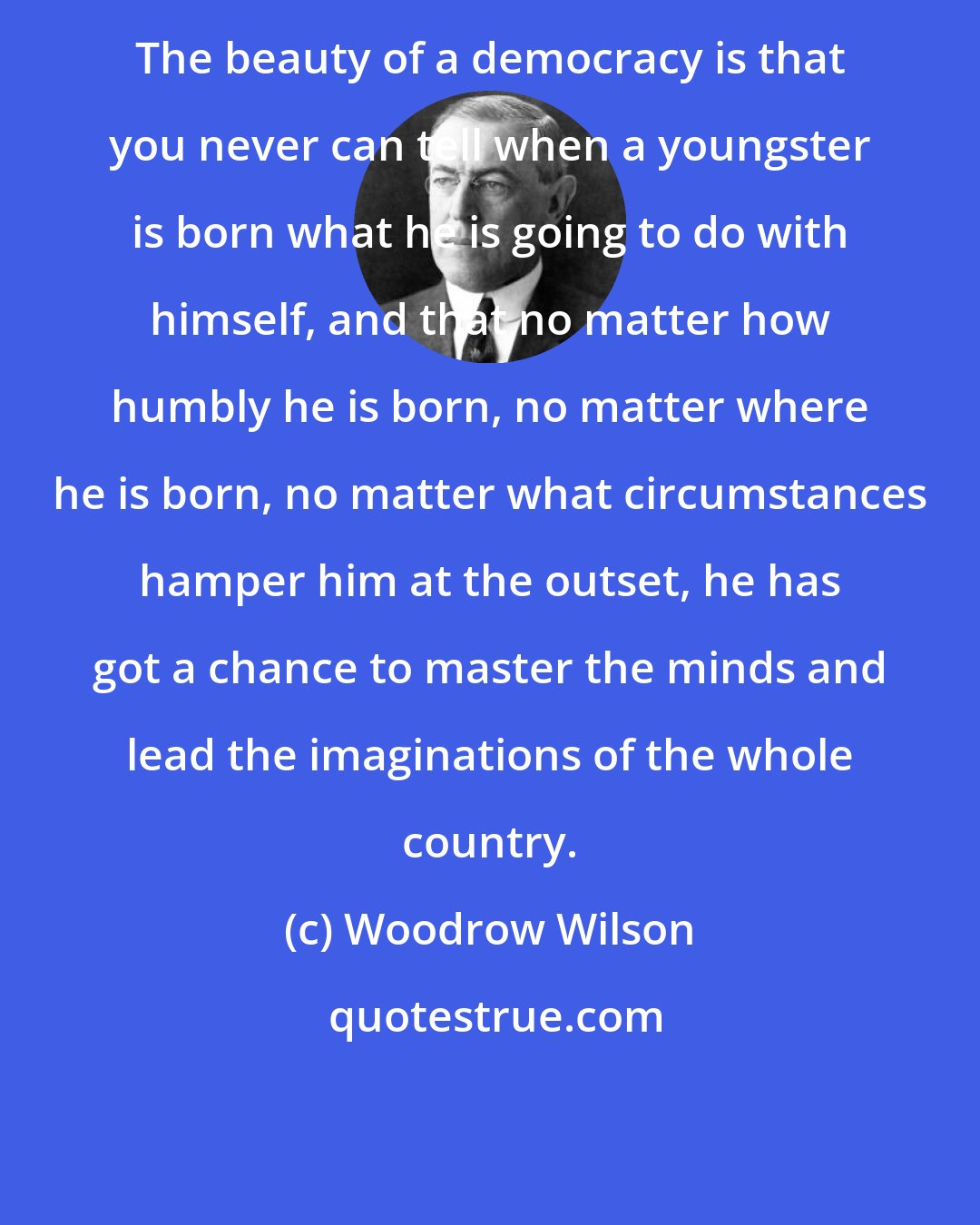 Woodrow Wilson: The beauty of a democracy is that you never can tell when a youngster is born what he is going to do with himself, and that no matter how humbly he is born, no matter where he is born, no matter what circumstances hamper him at the outset, he has got a chance to master the minds and lead the imaginations of the whole country.