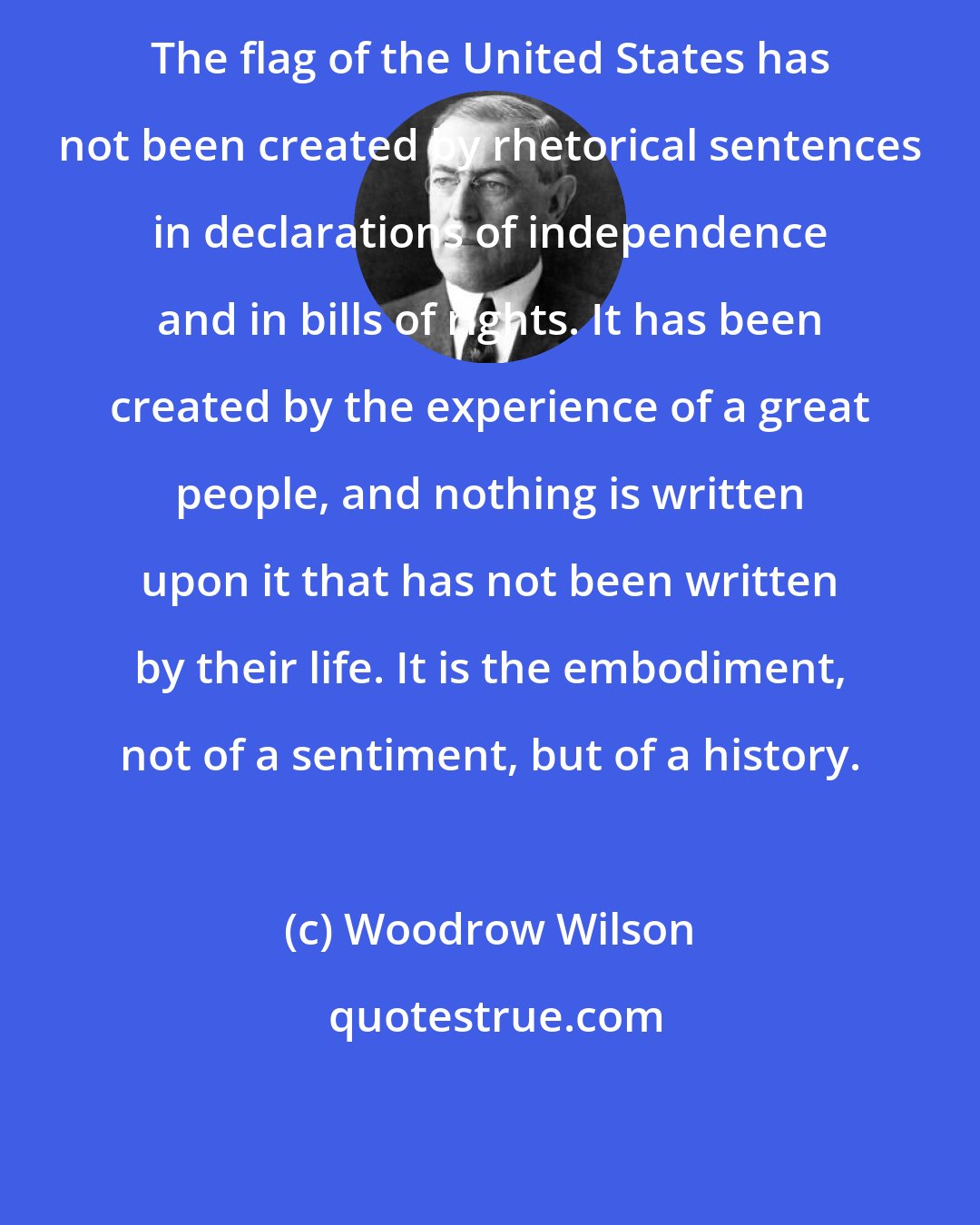 Woodrow Wilson: The flag of the United States has not been created by rhetorical sentences in declarations of independence and in bills of rights. It has been created by the experience of a great people, and nothing is written upon it that has not been written by their life. It is the embodiment, not of a sentiment, but of a history.