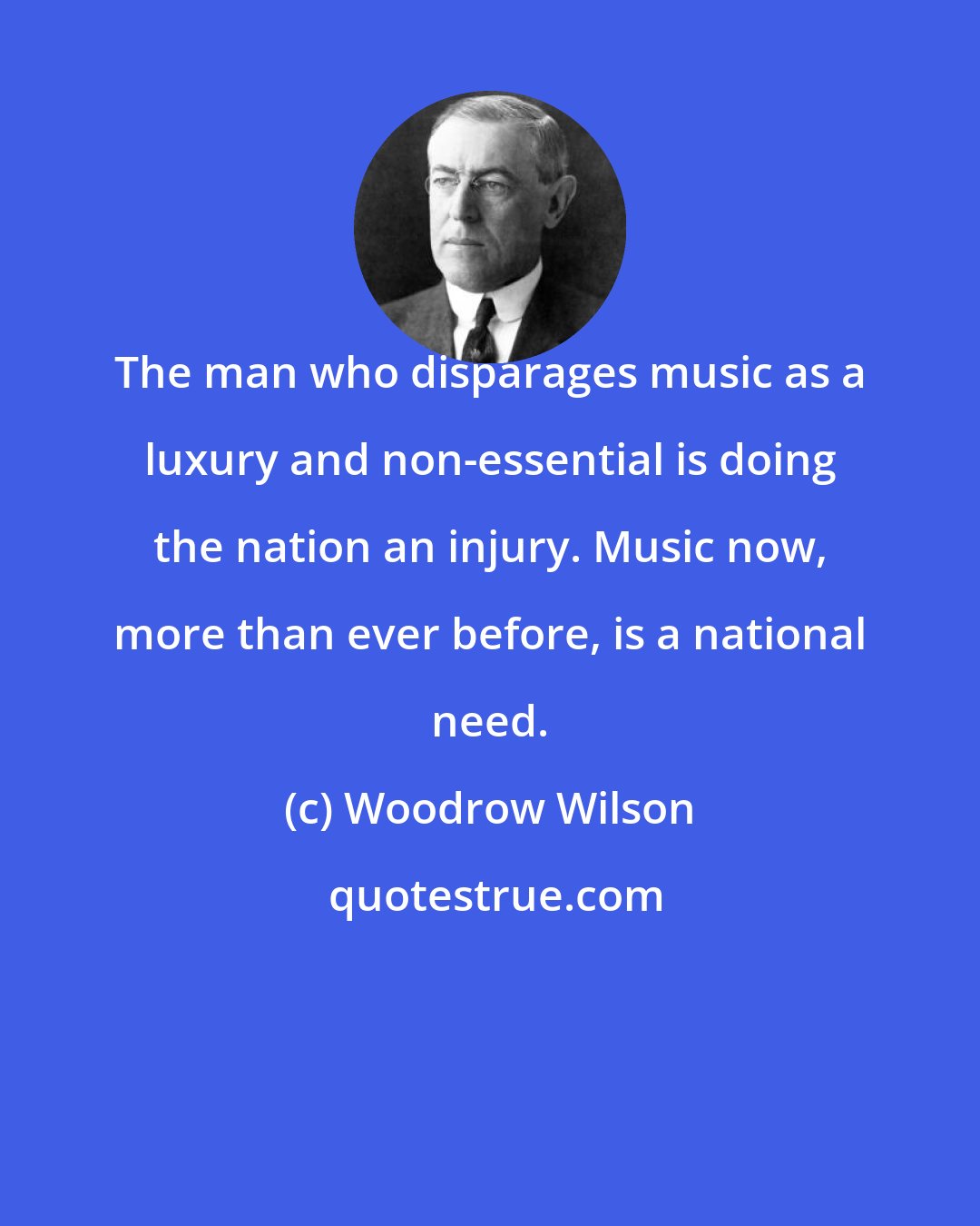 Woodrow Wilson: The man who disparages music as a luxury and non-essential is doing the nation an injury. Music now, more than ever before, is a national need.