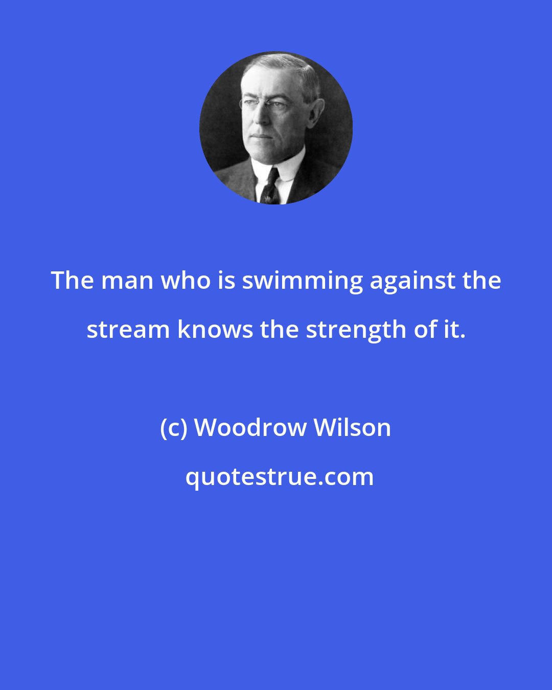 Woodrow Wilson: The man who is swimming against the stream knows the strength of it.