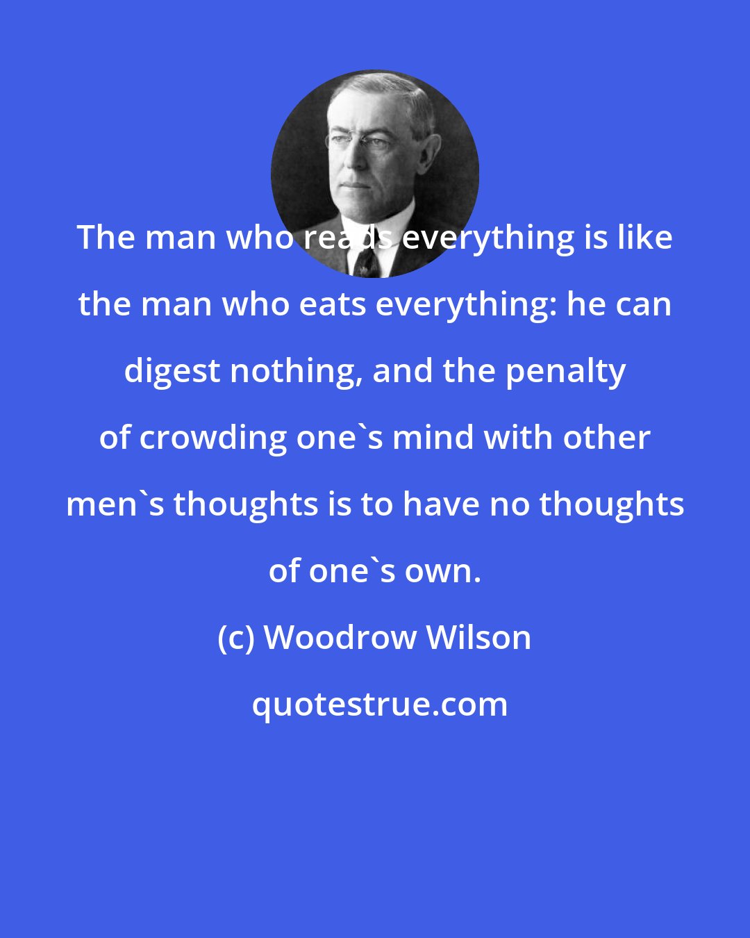 Woodrow Wilson: The man who reads everything is like the man who eats everything: he can digest nothing, and the penalty of crowding one's mind with other men's thoughts is to have no thoughts of one's own.