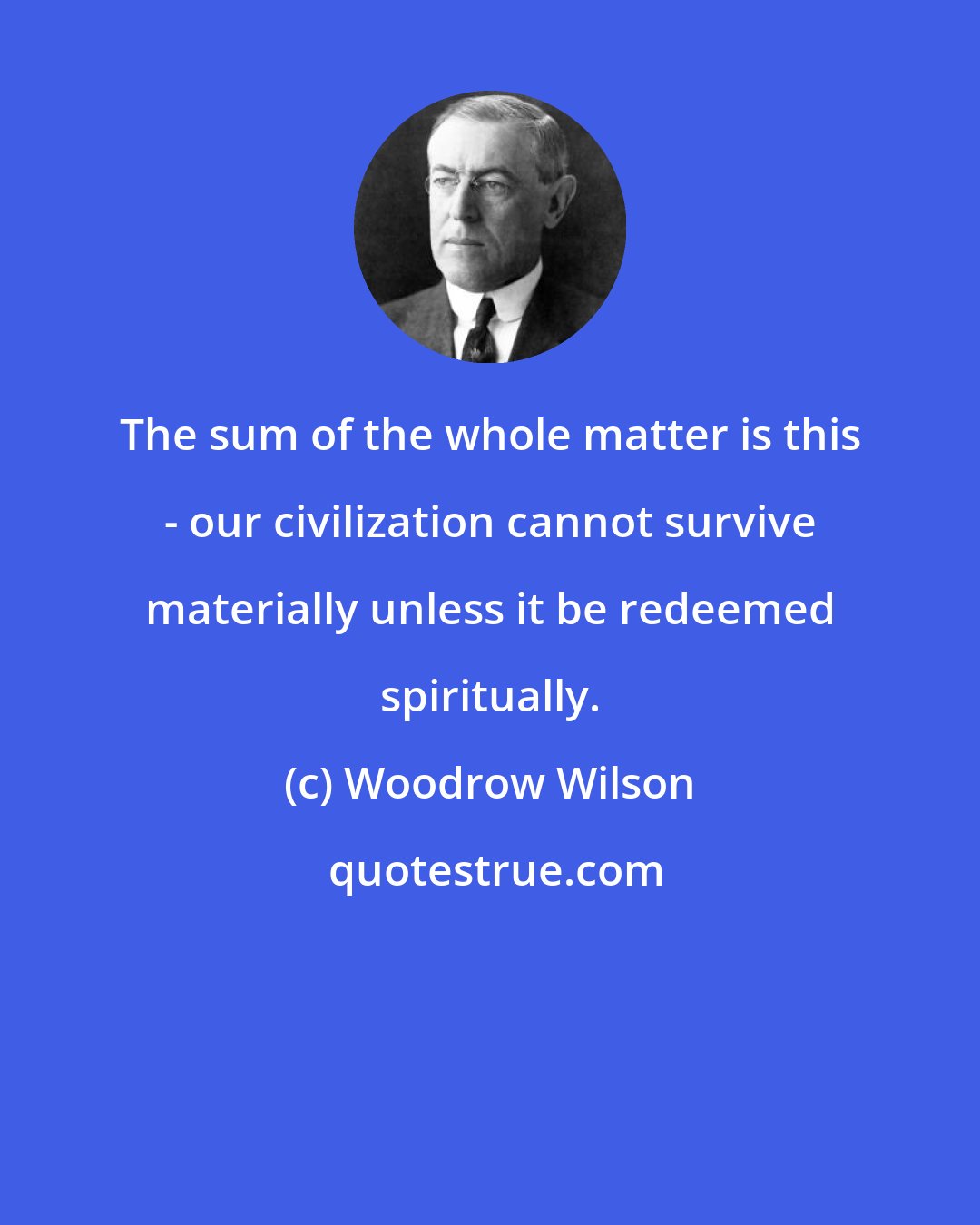 Woodrow Wilson: The sum of the whole matter is this - our civilization cannot survive materially unless it be redeemed spiritually.