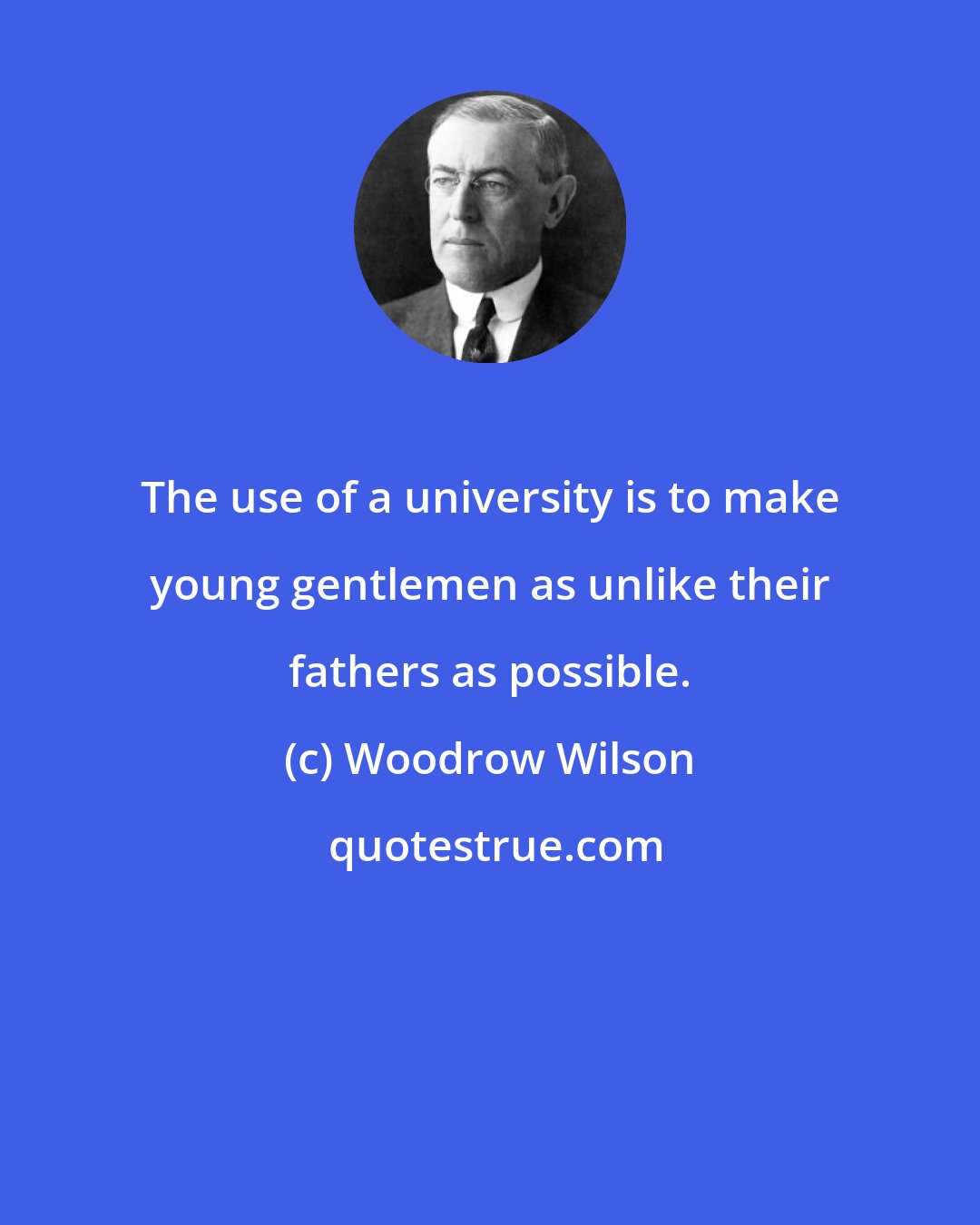 Woodrow Wilson: The use of a university is to make young gentlemen as unlike their fathers as possible.