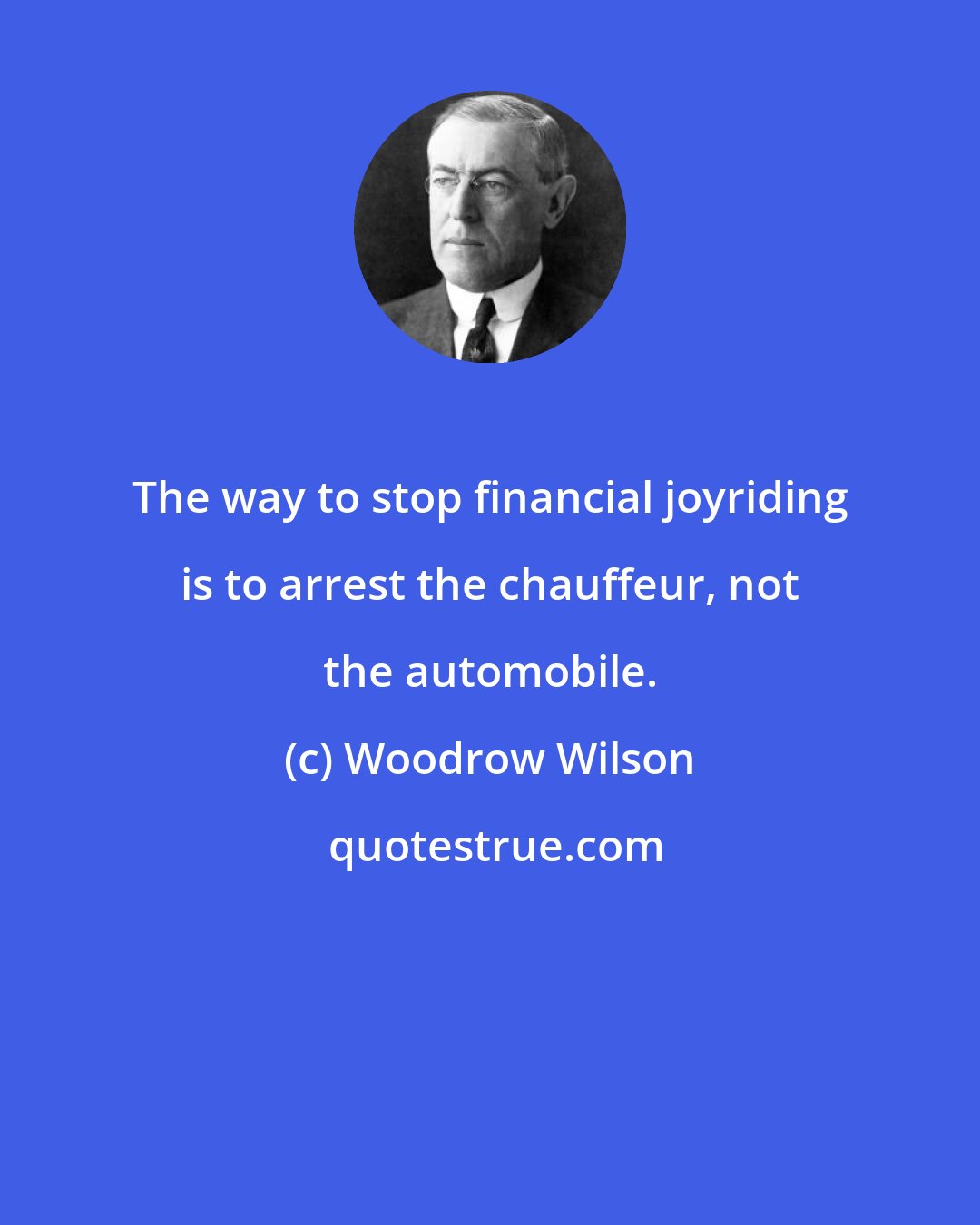 Woodrow Wilson: The way to stop financial joyriding is to arrest the chauffeur, not the automobile.