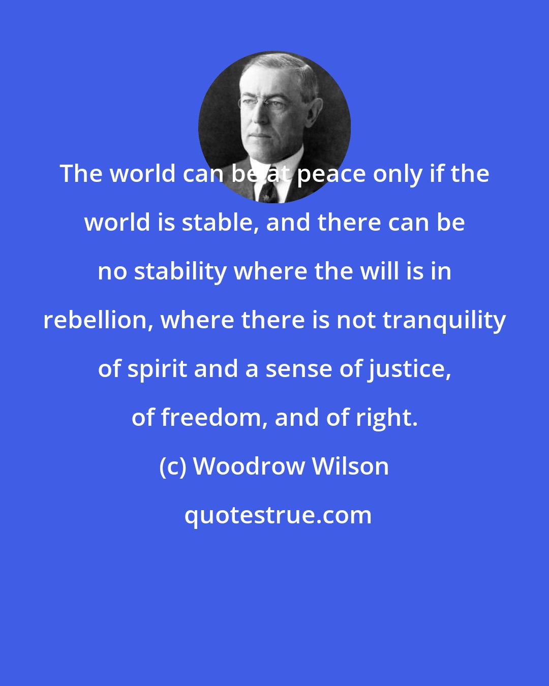 Woodrow Wilson: The world can be at peace only if the world is stable, and there can be no stability where the will is in rebellion, where there is not tranquility of spirit and a sense of justice, of freedom, and of right.