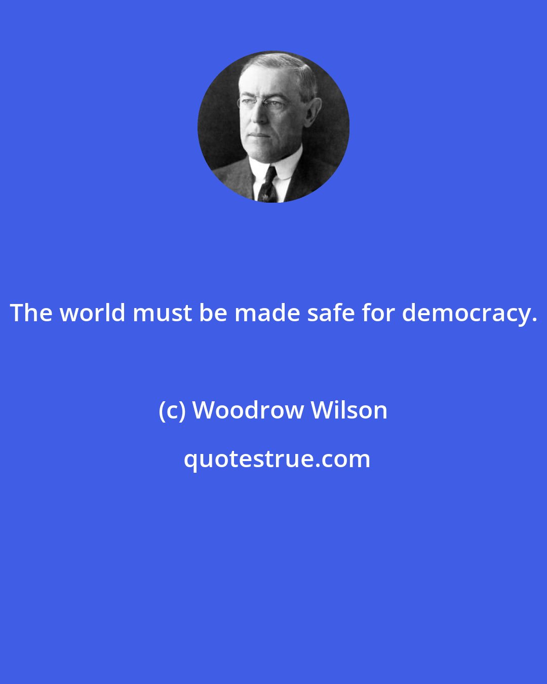 Woodrow Wilson: The world must be made safe for democracy.