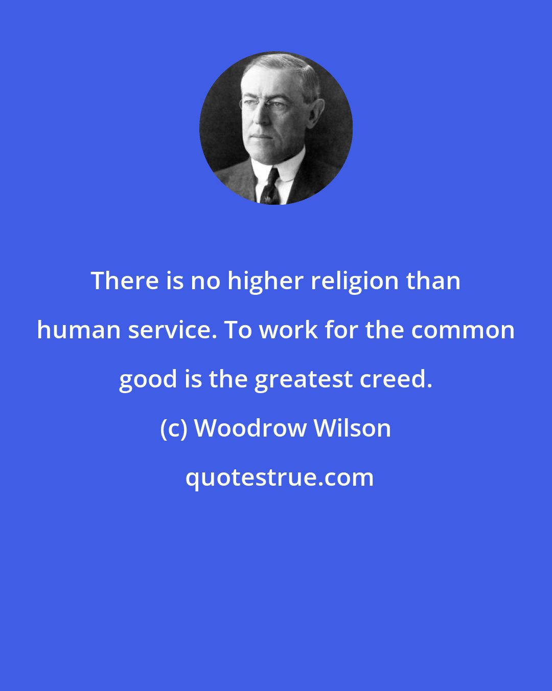 Woodrow Wilson: There is no higher religion than human service. To work for the common good is the greatest creed.