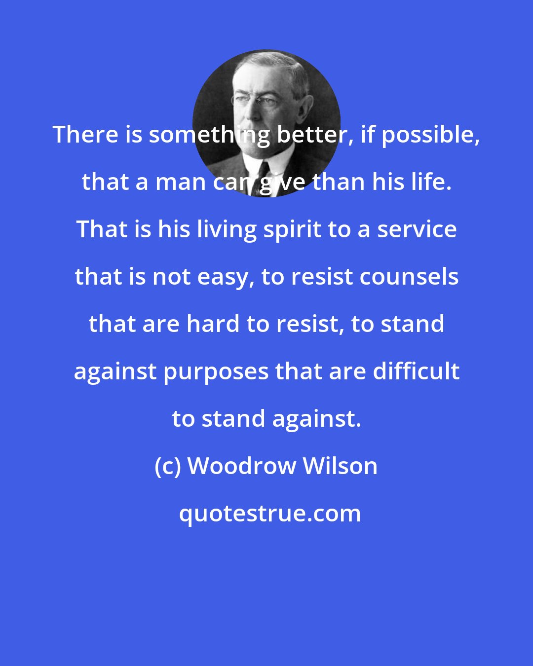 Woodrow Wilson: There is something better, if possible, that a man can give than his life. That is his living spirit to a service that is not easy, to resist counsels that are hard to resist, to stand against purposes that are difficult to stand against.