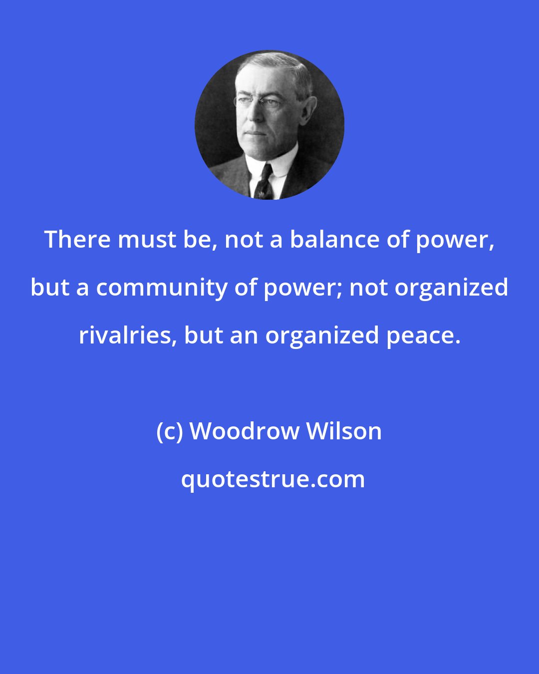 Woodrow Wilson: There must be, not a balance of power, but a community of power; not organized rivalries, but an organized peace.