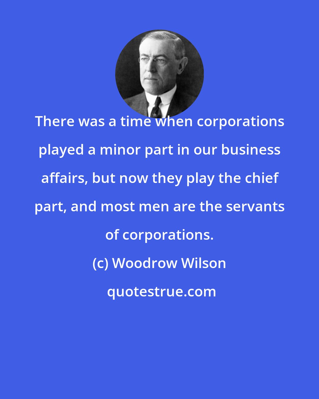 Woodrow Wilson: There was a time when corporations played a minor part in our business affairs, but now they play the chief part, and most men are the servants of corporations.