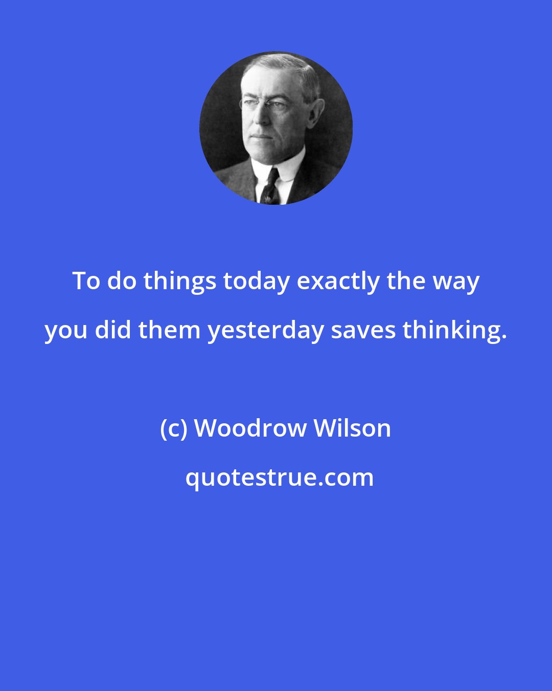 Woodrow Wilson: To do things today exactly the way you did them yesterday saves thinking.