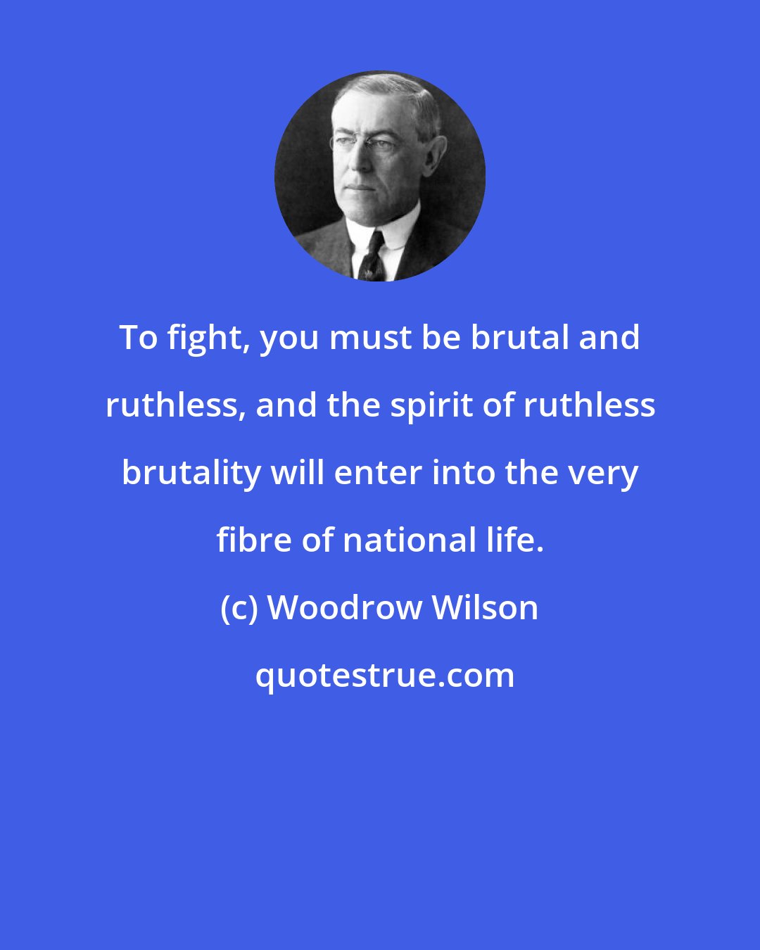 Woodrow Wilson: To fight, you must be brutal and ruthless, and the spirit of ruthless brutality will enter into the very fibre of national life.