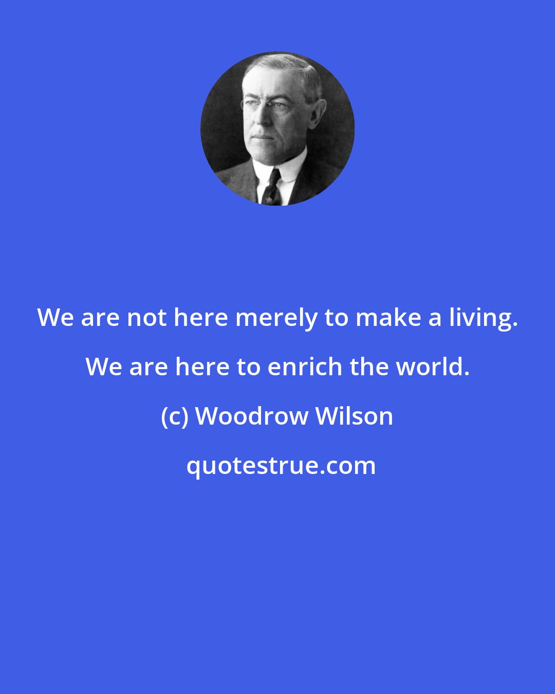 Woodrow Wilson: We are not here merely to make a living. We are here to enrich the world.