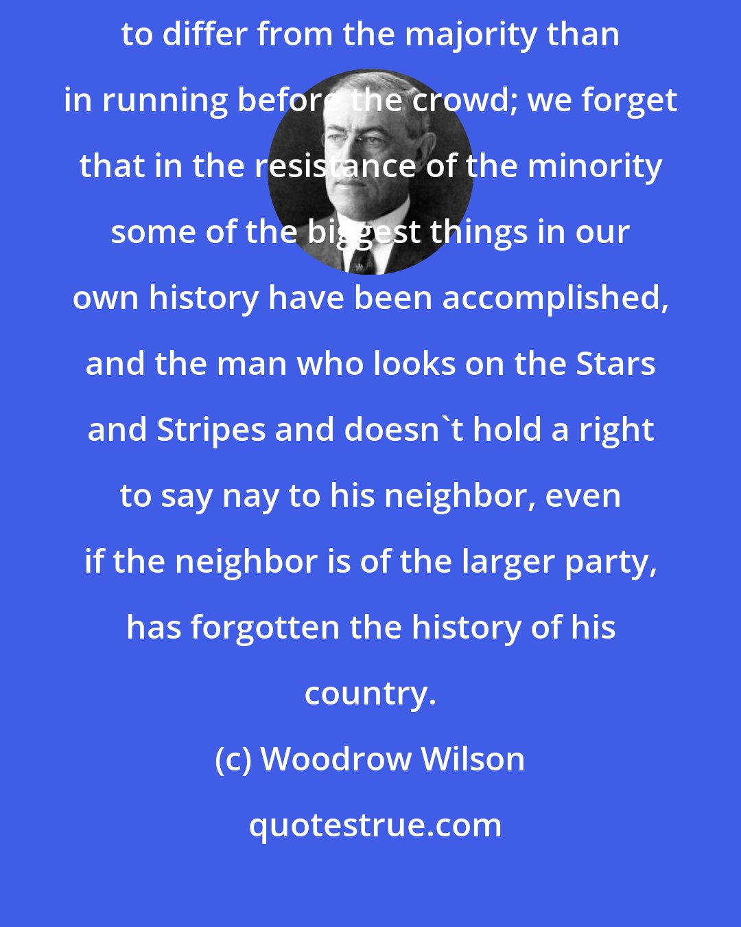 Woodrow Wilson: We forget that there is much more patriotism in having the audacity to differ from the majority than in running before the crowd; we forget that in the resistance of the minority some of the biggest things in our own history have been accomplished, and the man who looks on the Stars and Stripes and doesn't hold a right to say nay to his neighbor, even if the neighbor is of the larger party, has forgotten the history of his country.