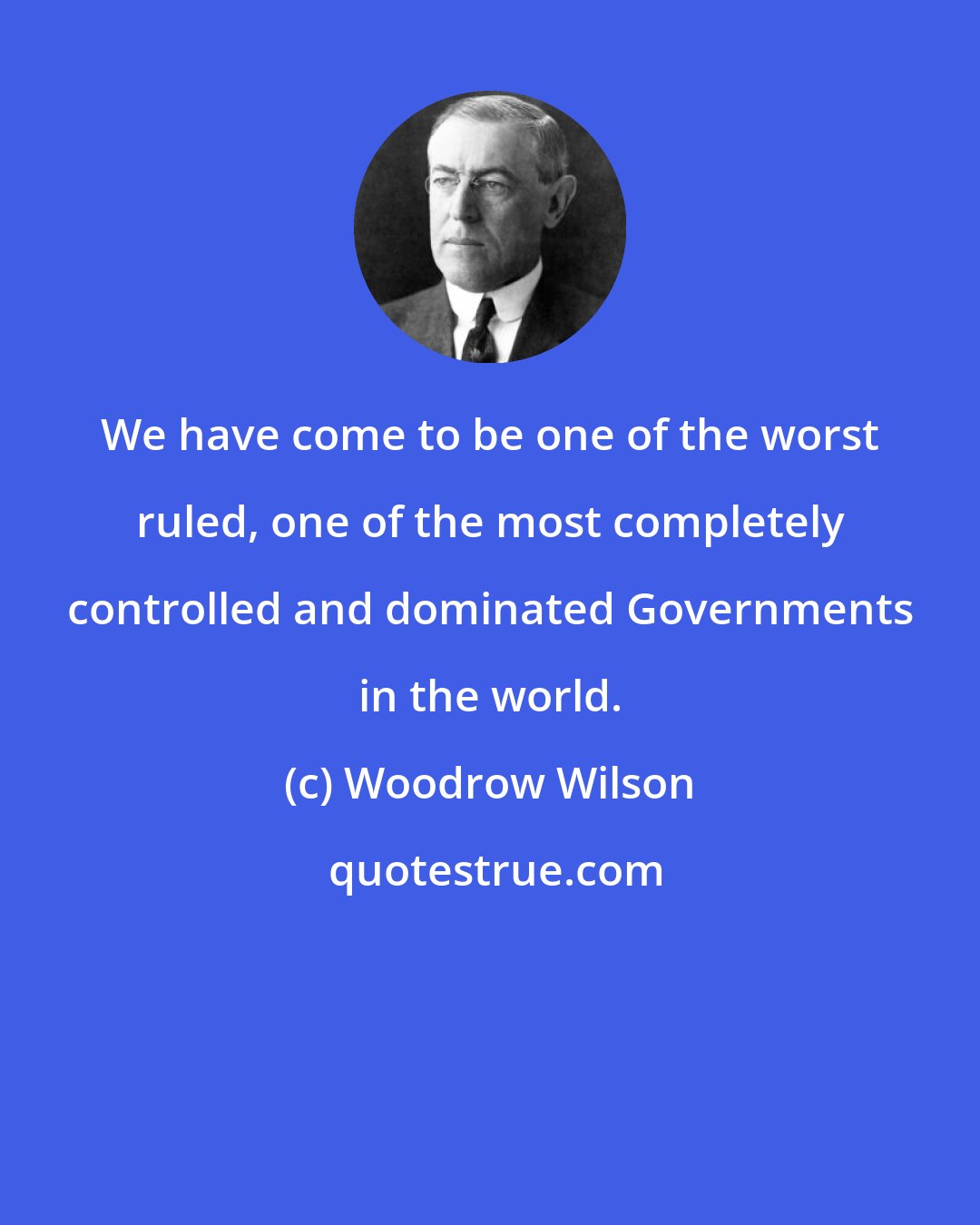 Woodrow Wilson: We have come to be one of the worst ruled, one of the most completely controlled and dominated Governments in the world.