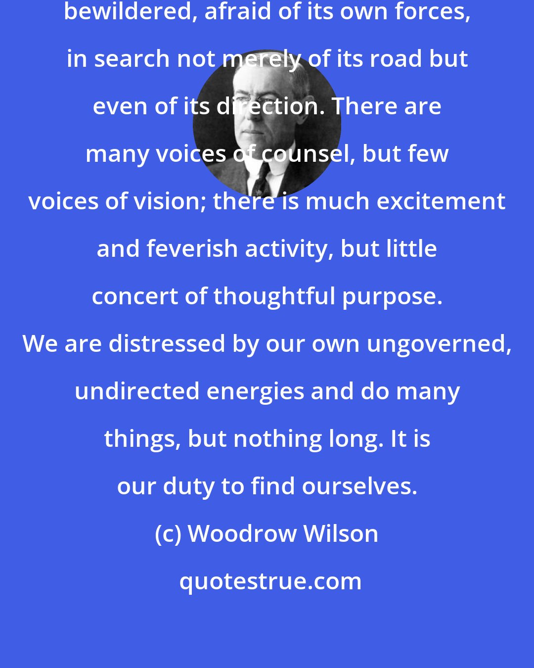 Woodrow Wilson: We live in an age disturbed, confused, bewildered, afraid of its own forces, in search not merely of its road but even of its direction. There are many voices of counsel, but few voices of vision; there is much excitement and feverish activity, but little concert of thoughtful purpose. We are distressed by our own ungoverned, undirected energies and do many things, but nothing long. It is our duty to find ourselves.