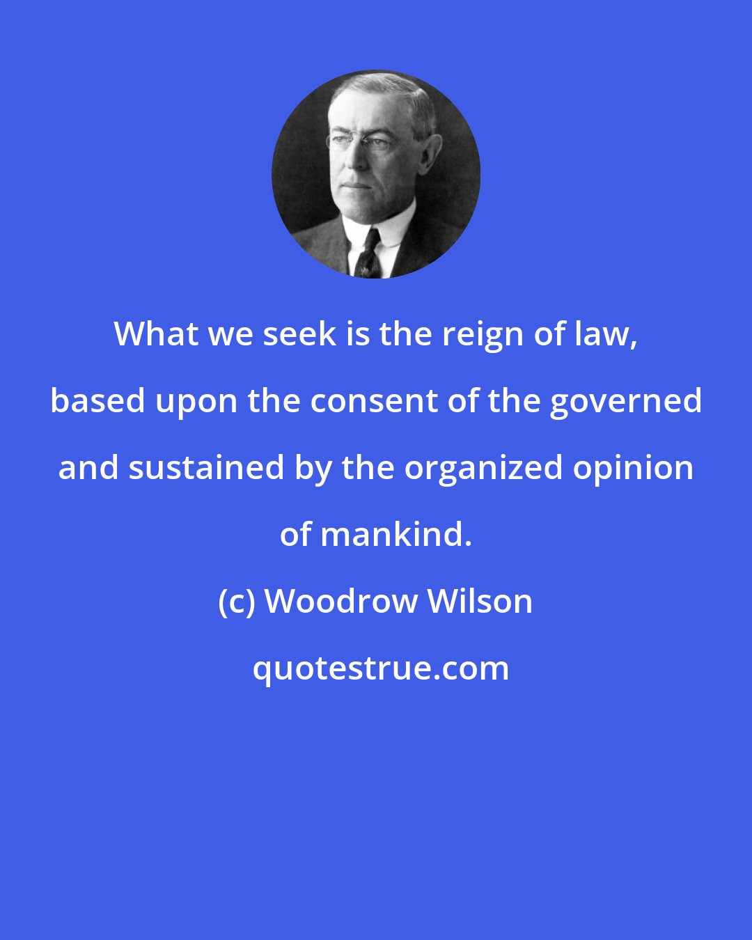 Woodrow Wilson: What we seek is the reign of law, based upon the consent of the governed and sustained by the organized opinion of mankind.