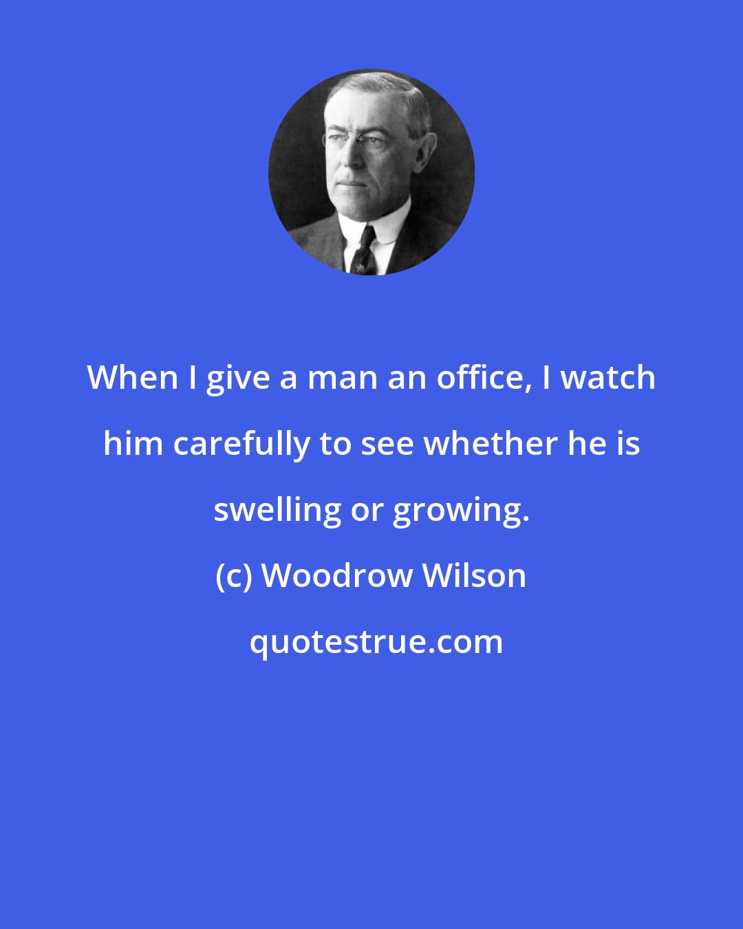 Woodrow Wilson: When I give a man an office, I watch him carefully to see whether he is swelling or growing.