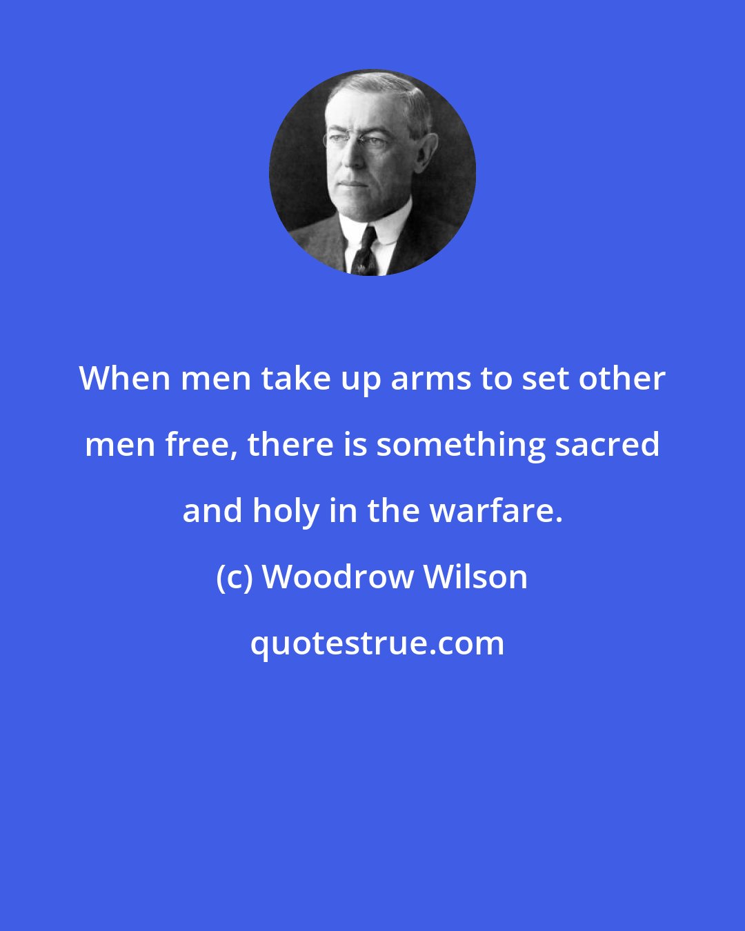 Woodrow Wilson: When men take up arms to set other men free, there is something sacred and holy in the warfare.