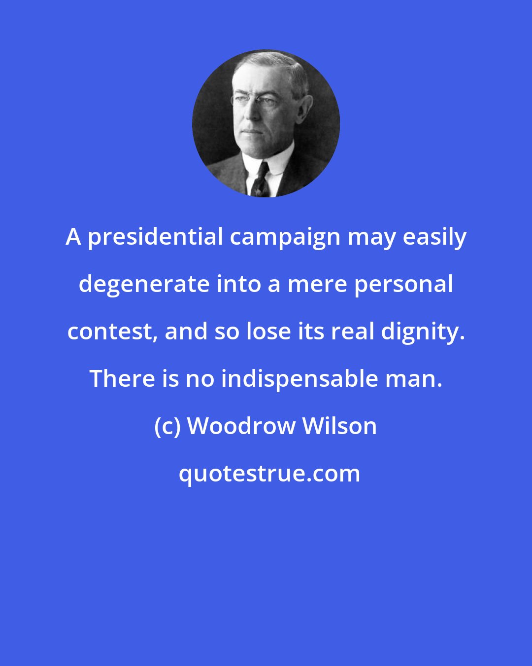 Woodrow Wilson: A presidential campaign may easily degenerate into a mere personal contest, and so lose its real dignity. There is no indispensable man.