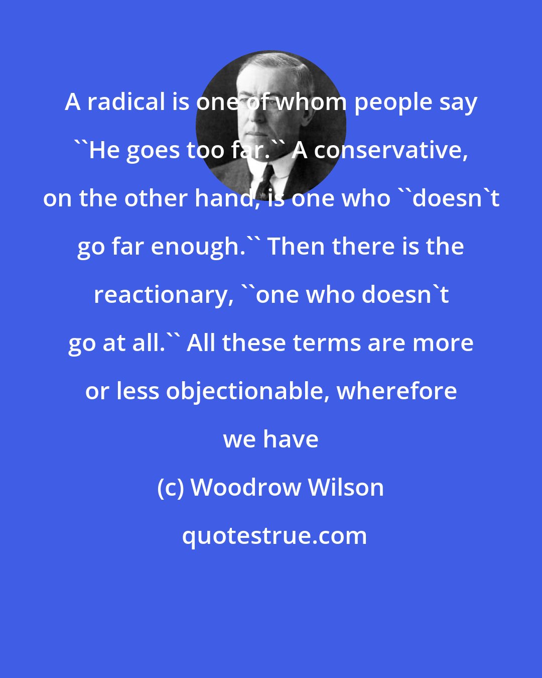 Woodrow Wilson: A radical is one of whom people say ''He goes too far.'' A conservative, on the other hand, is one who ''doesn't go far enough.'' Then there is the reactionary, ''one who doesn't go at all.'' All these terms are more or less objectionable, wherefore we have