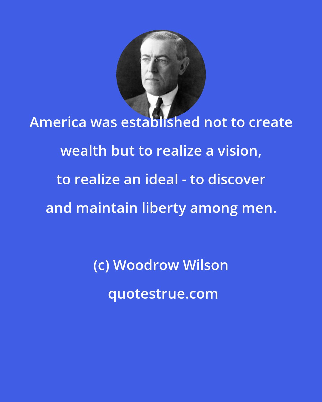 Woodrow Wilson: America was established not to create wealth but to realize a vision, to realize an ideal - to discover and maintain liberty among men.