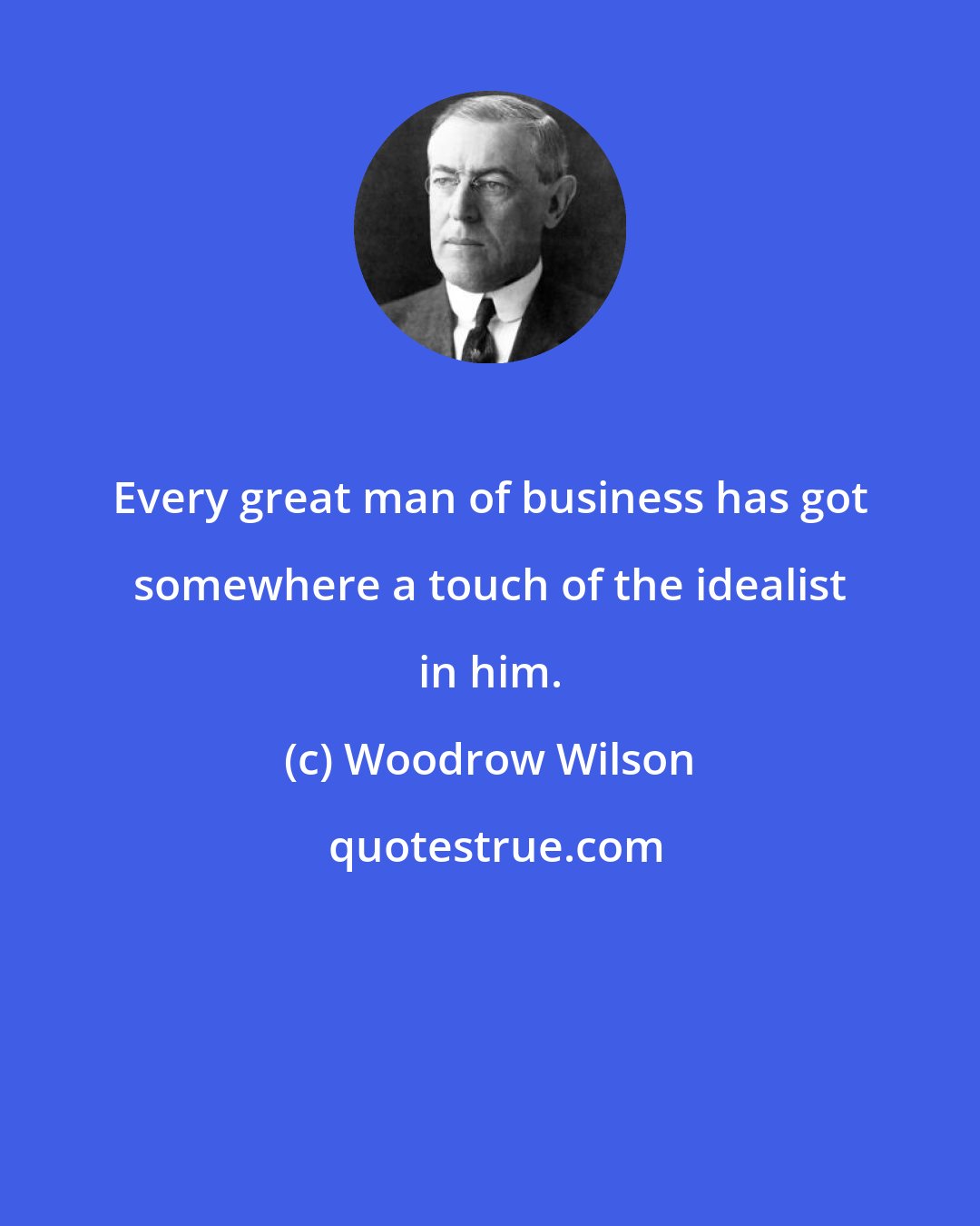 Woodrow Wilson: Every great man of business has got somewhere a touch of the idealist in him.