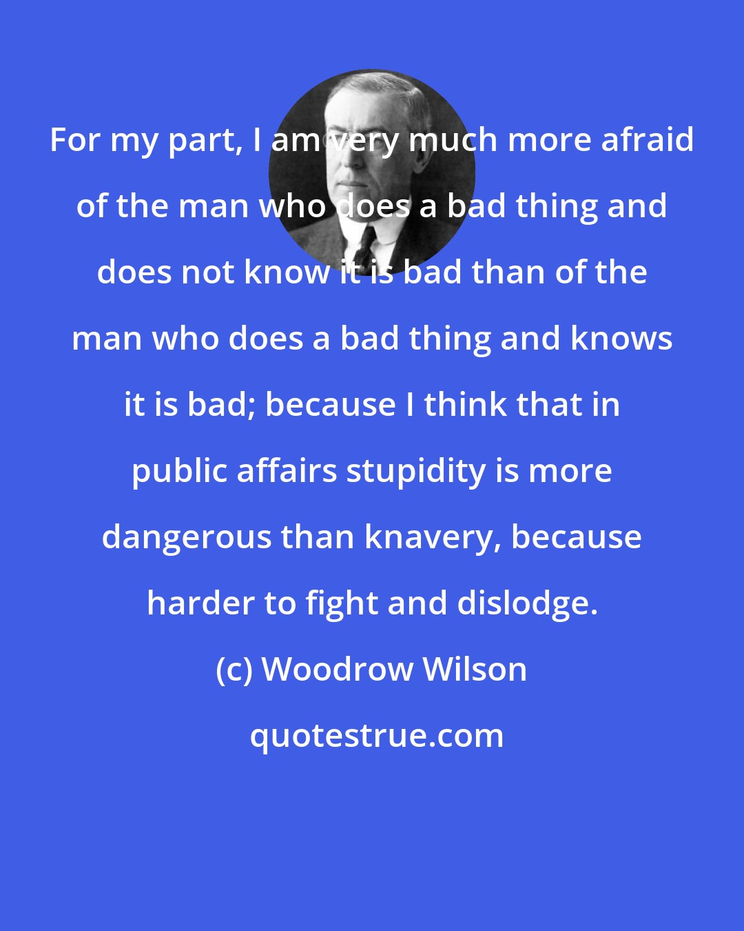 Woodrow Wilson: For my part, I am very much more afraid of the man who does a bad thing and does not know it is bad than of the man who does a bad thing and knows it is bad; because I think that in public affairs stupidity is more dangerous than knavery, because harder to fight and dislodge.