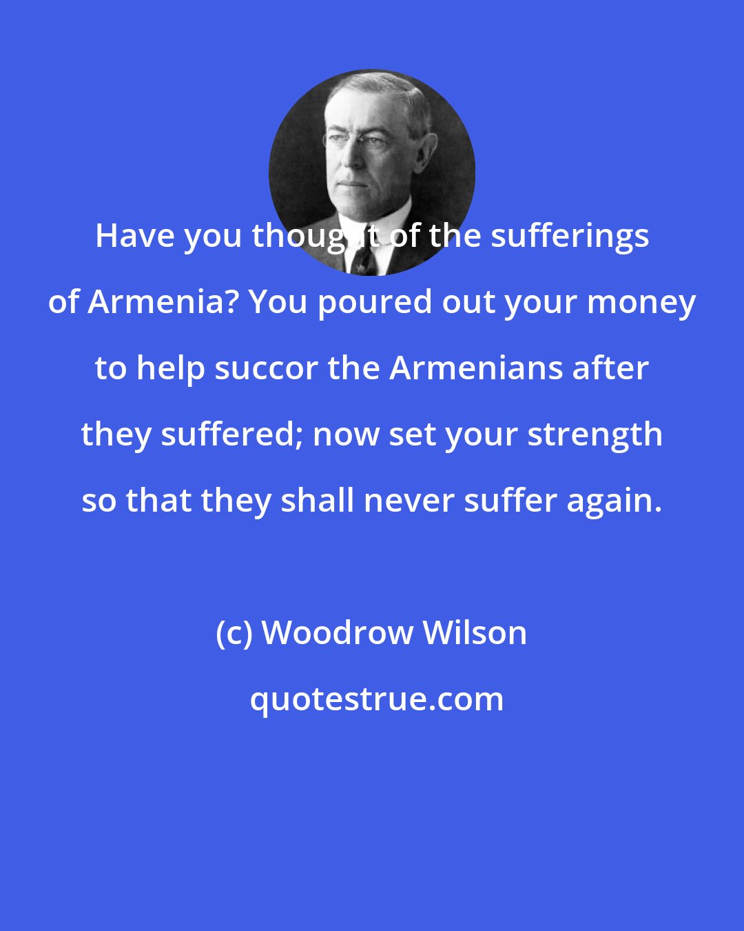 Woodrow Wilson: Have you thought of the sufferings of Armenia? You poured out your money to help succor the Armenians after they suffered; now set your strength so that they shall never suffer again.