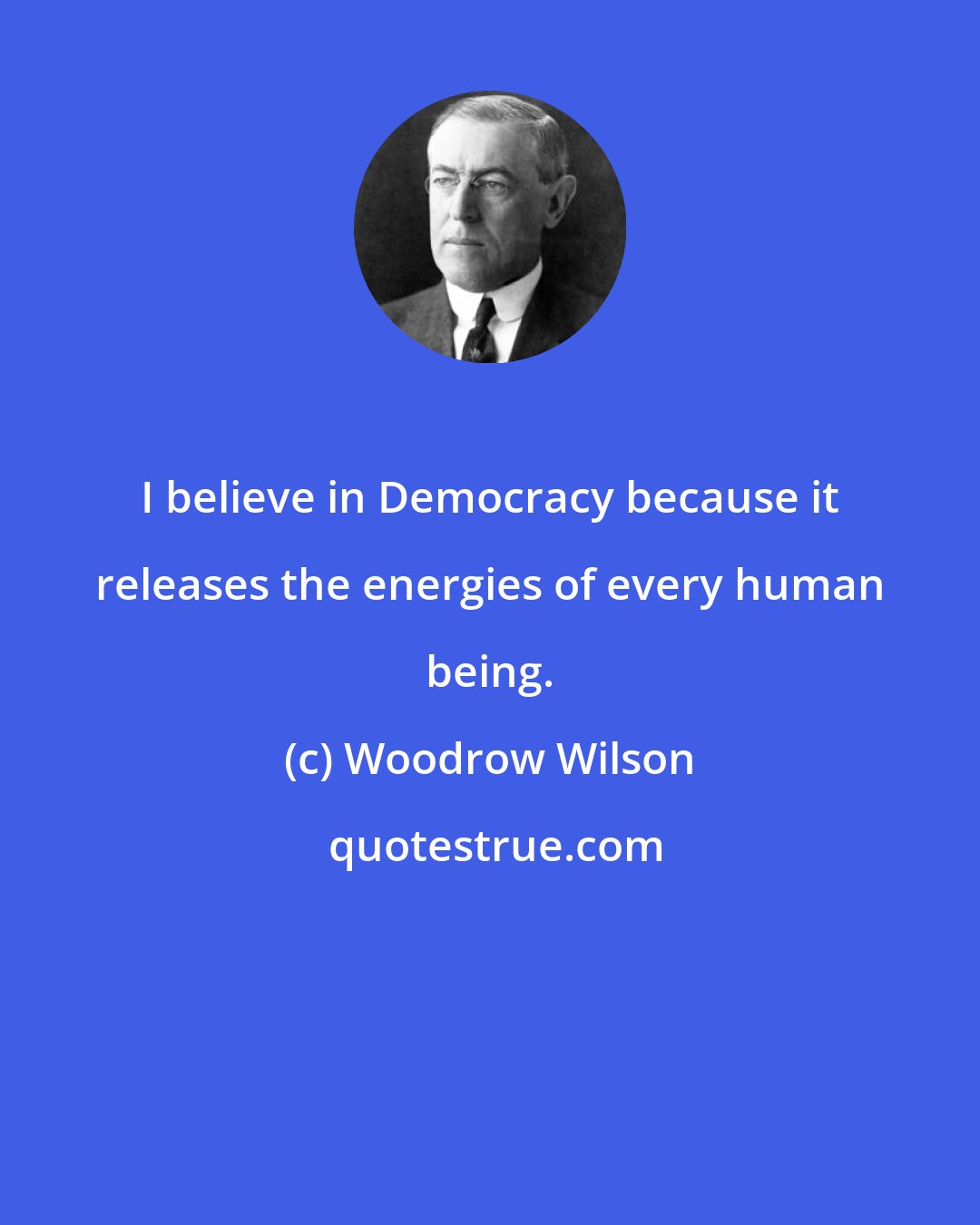 Woodrow Wilson: I believe in Democracy because it releases the energies of every human being.