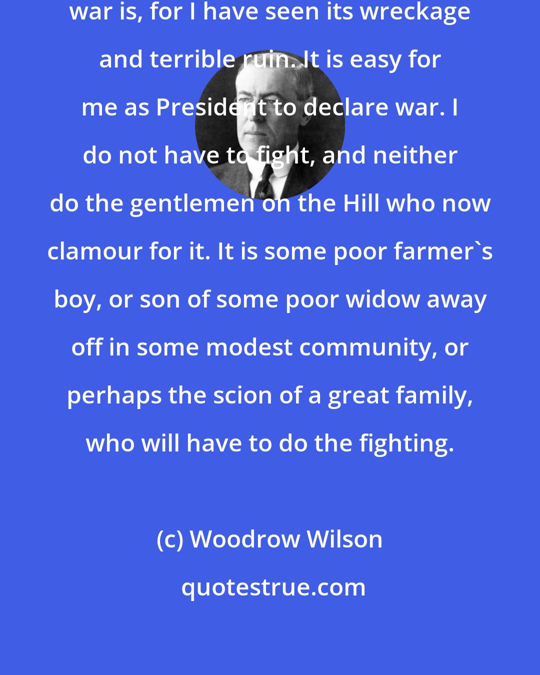 Woodrow Wilson: I came from the South and I know what war is, for I have seen its wreckage and terrible ruin. It is easy for me as President to declare war. I do not have to fight, and neither do the gentlemen on the Hill who now clamour for it. It is some poor farmer's boy, or son of some poor widow away off in some modest community, or perhaps the scion of a great family, who will have to do the fighting.