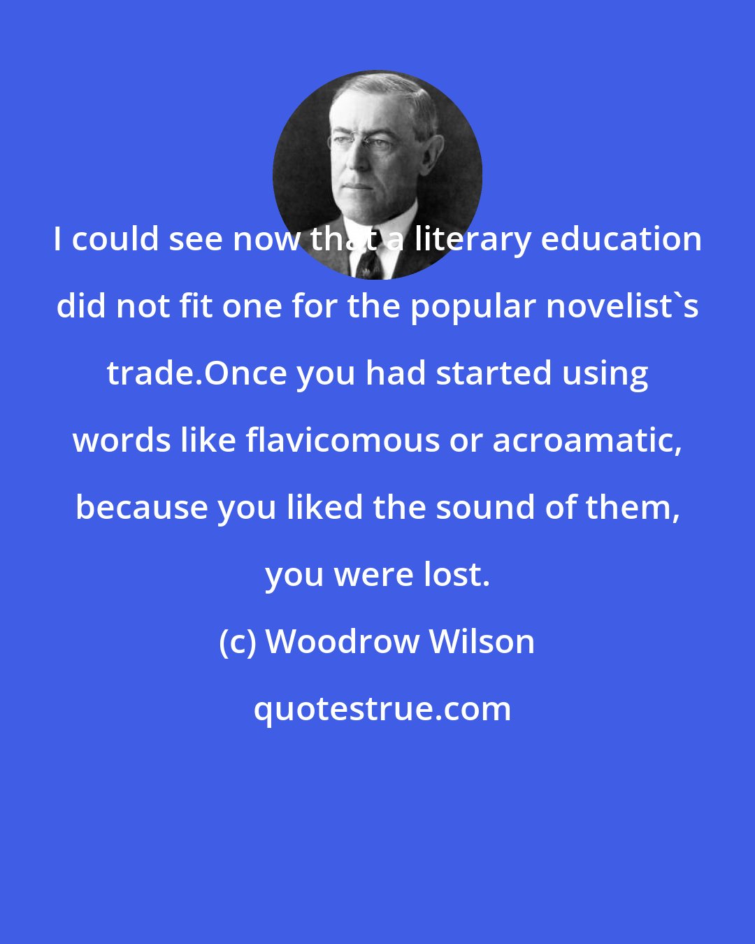 Woodrow Wilson: I could see now that a literary education did not fit one for the popular novelist's trade.Once you had started using words like flavicomous or acroamatic, because you liked the sound of them, you were lost.