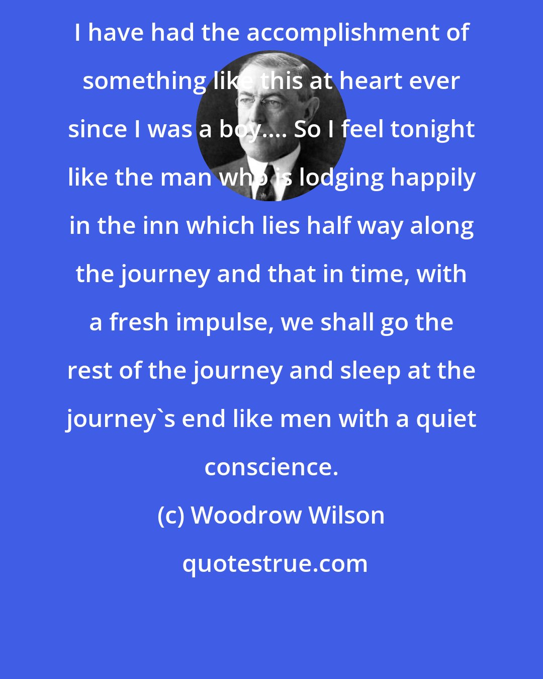 Woodrow Wilson: I have had the accomplishment of something like this at heart ever since I was a boy.... So I feel tonight like the man who is lodging happily in the inn which lies half way along the journey and that in time, with a fresh impulse, we shall go the rest of the journey and sleep at the journey's end like men with a quiet conscience.