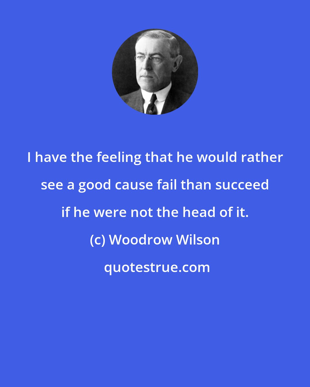 Woodrow Wilson: I have the feeling that he would rather see a good cause fail than succeed if he were not the head of it.