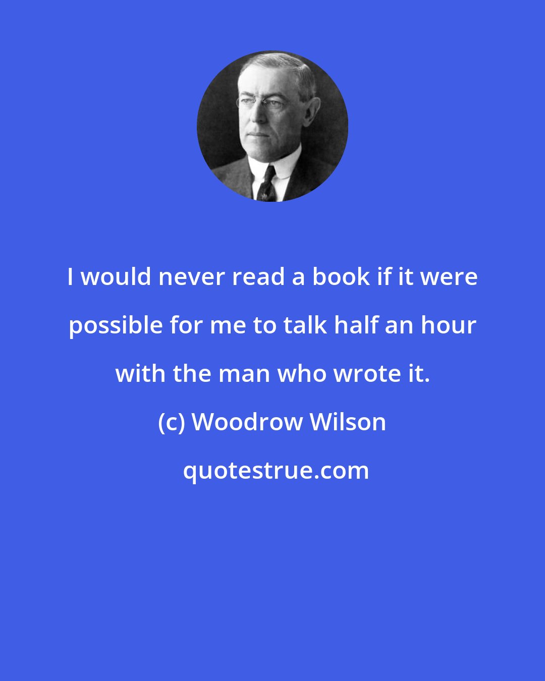 Woodrow Wilson: I would never read a book if it were possible for me to talk half an hour with the man who wrote it.