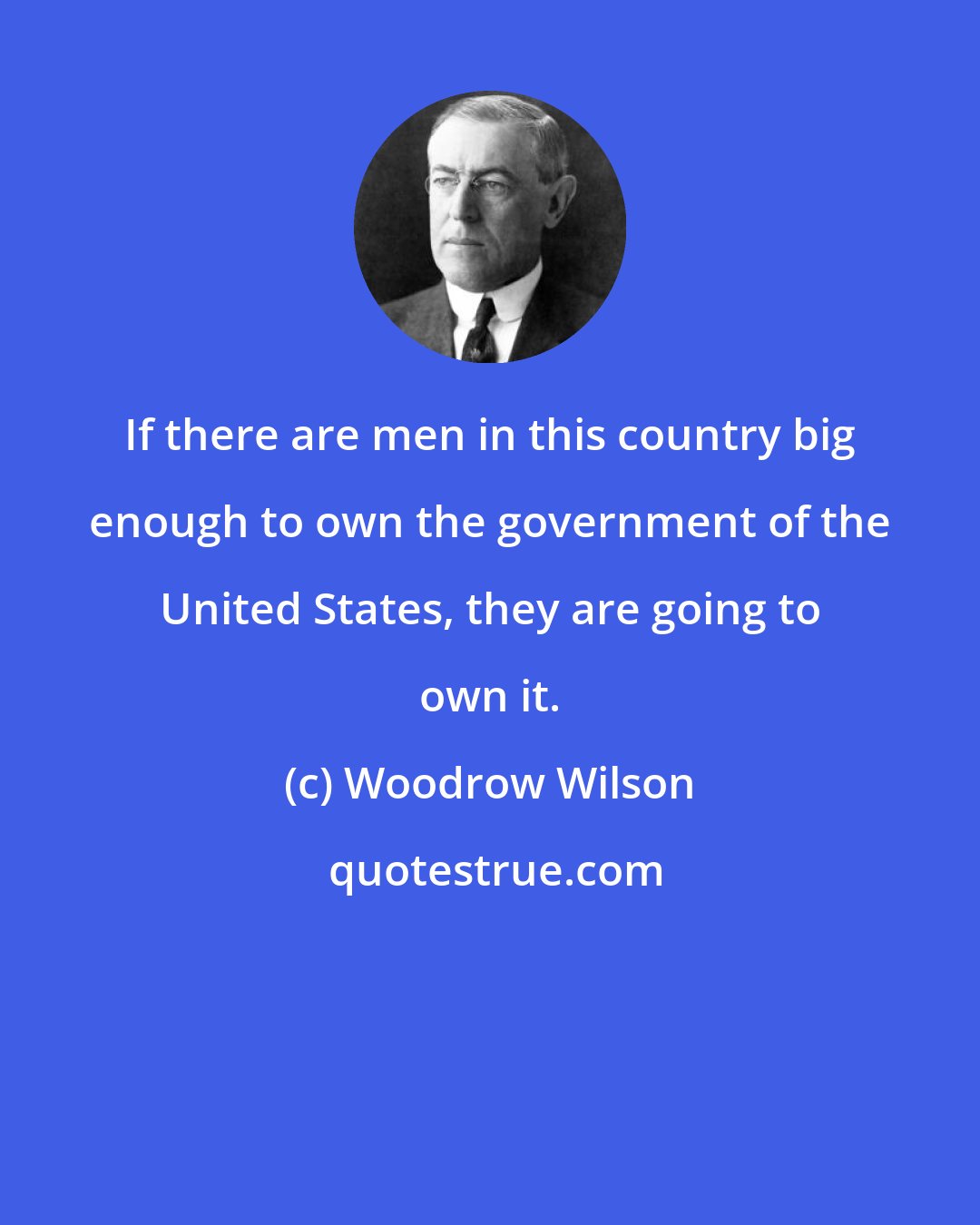 Woodrow Wilson: If there are men in this country big enough to own the government of the United States, they are going to own it.