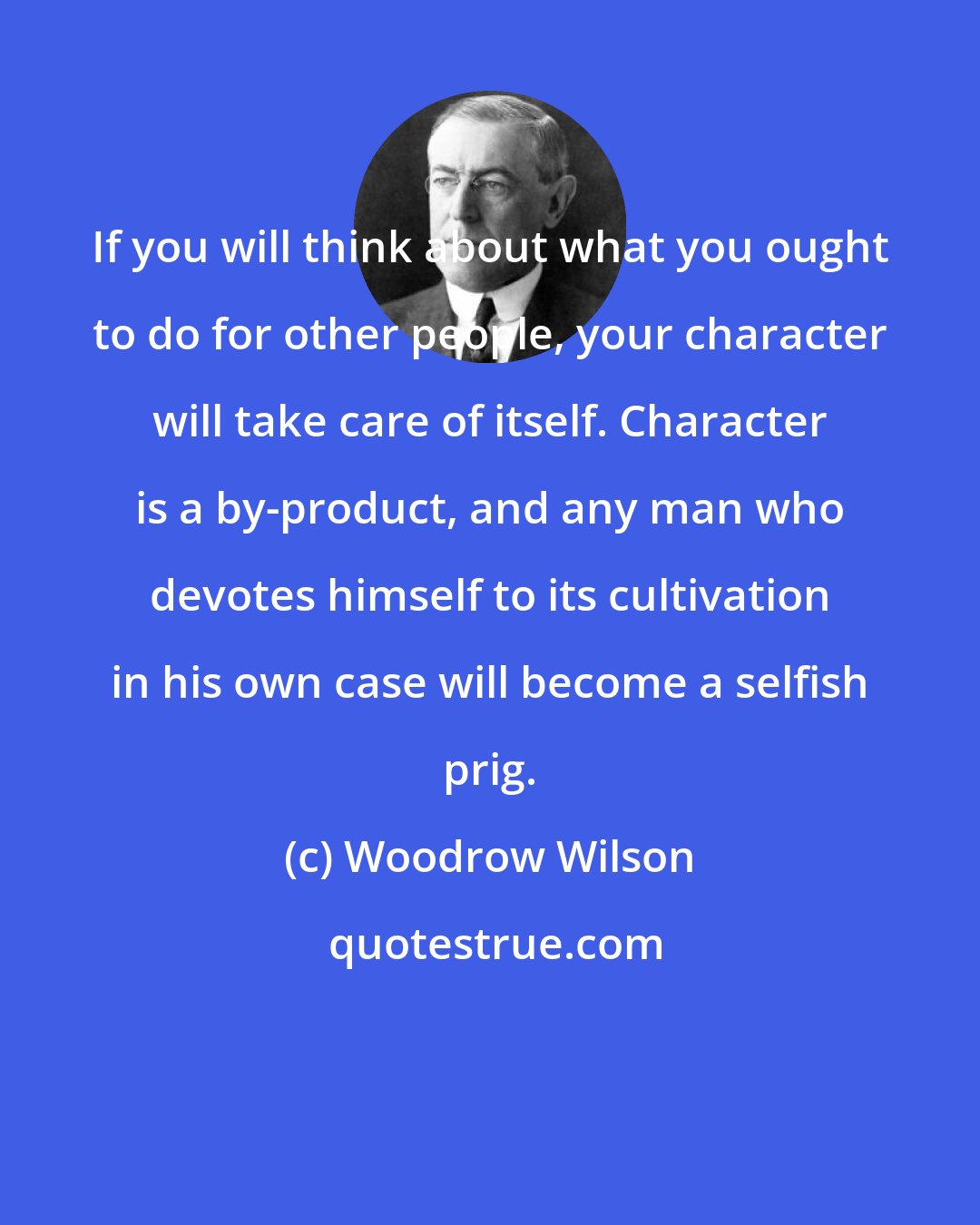 Woodrow Wilson: If you will think about what you ought to do for other people, your character will take care of itself. Character is a by-product, and any man who devotes himself to its cultivation in his own case will become a selfish prig.