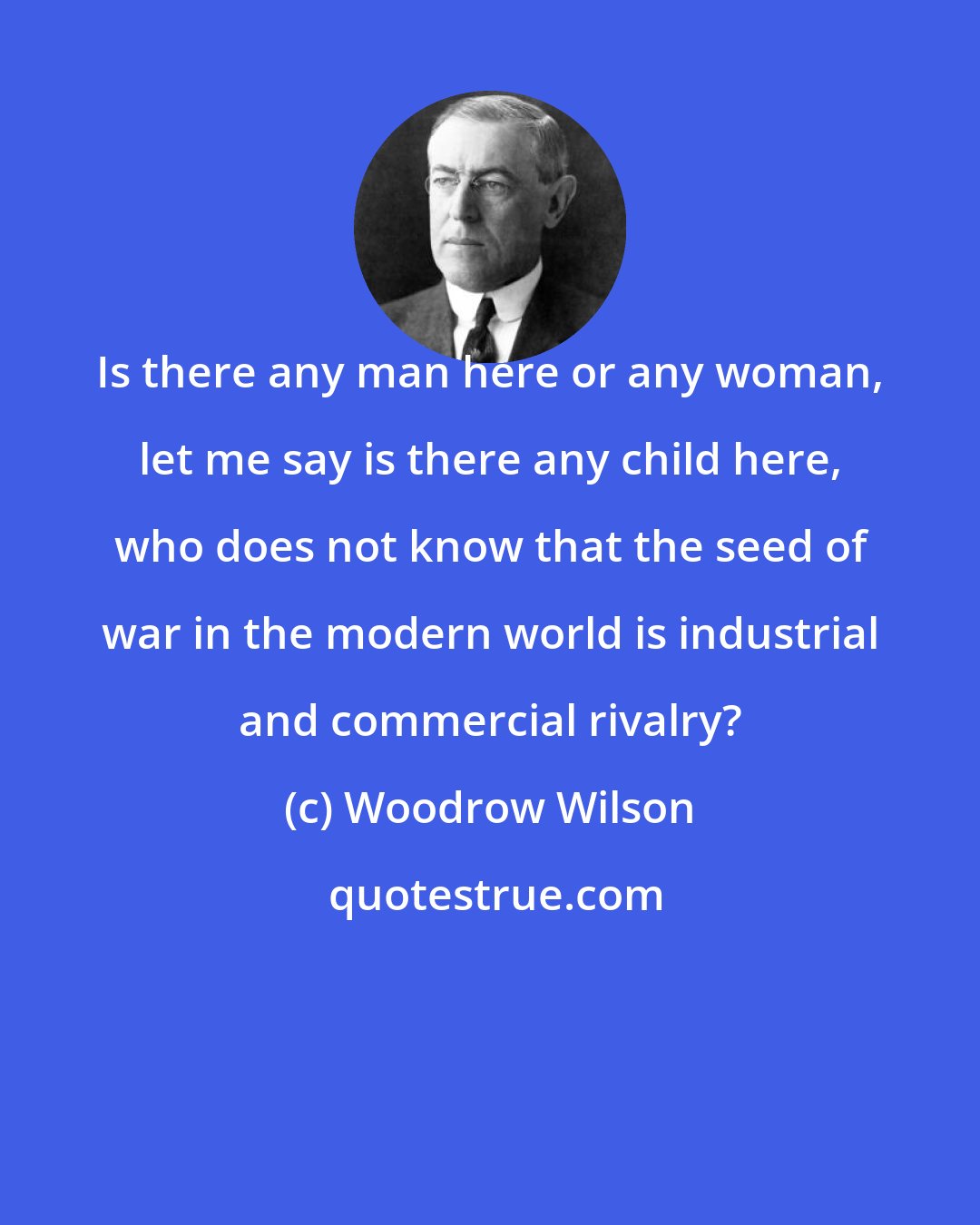 Woodrow Wilson: Is there any man here or any woman, let me say is there any child here, who does not know that the seed of war in the modern world is industrial and commercial rivalry?