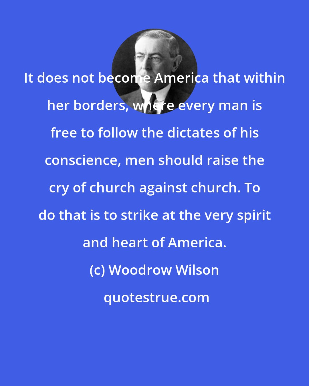 Woodrow Wilson: It does not become America that within her borders, where every man is free to follow the dictates of his conscience, men should raise the cry of church against church. To do that is to strike at the very spirit and heart of America.