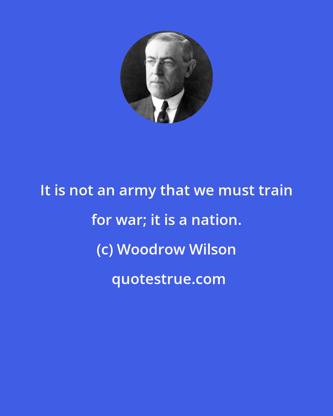 Woodrow Wilson: It is not an army that we must train for war; it is a nation.