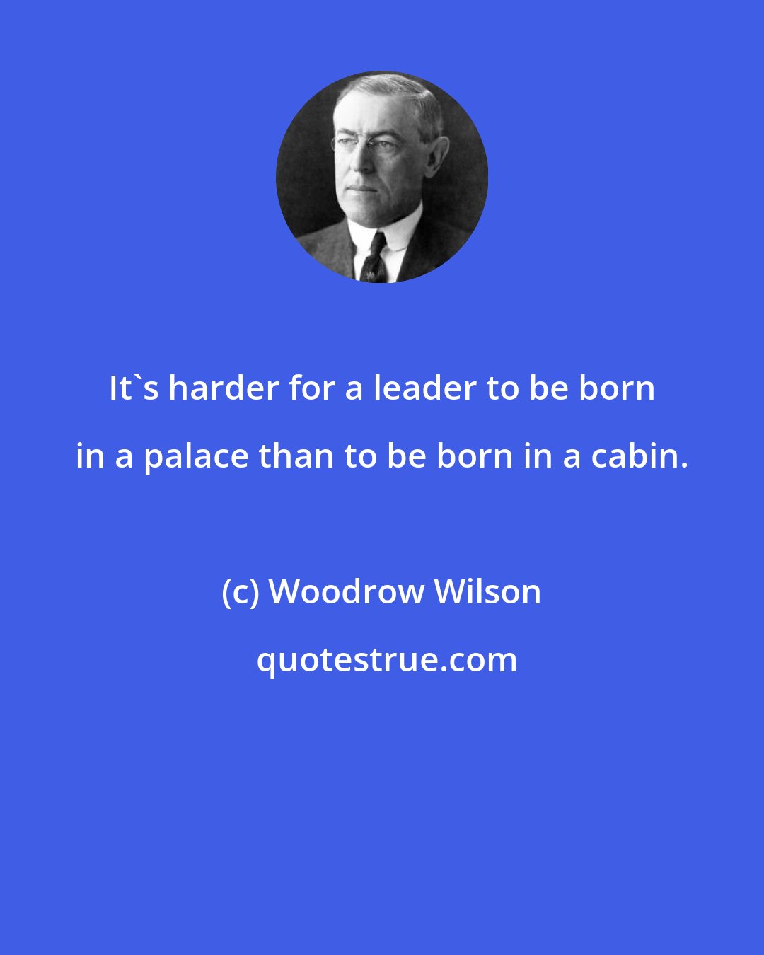 Woodrow Wilson: It's harder for a leader to be born in a palace than to be born in a cabin.