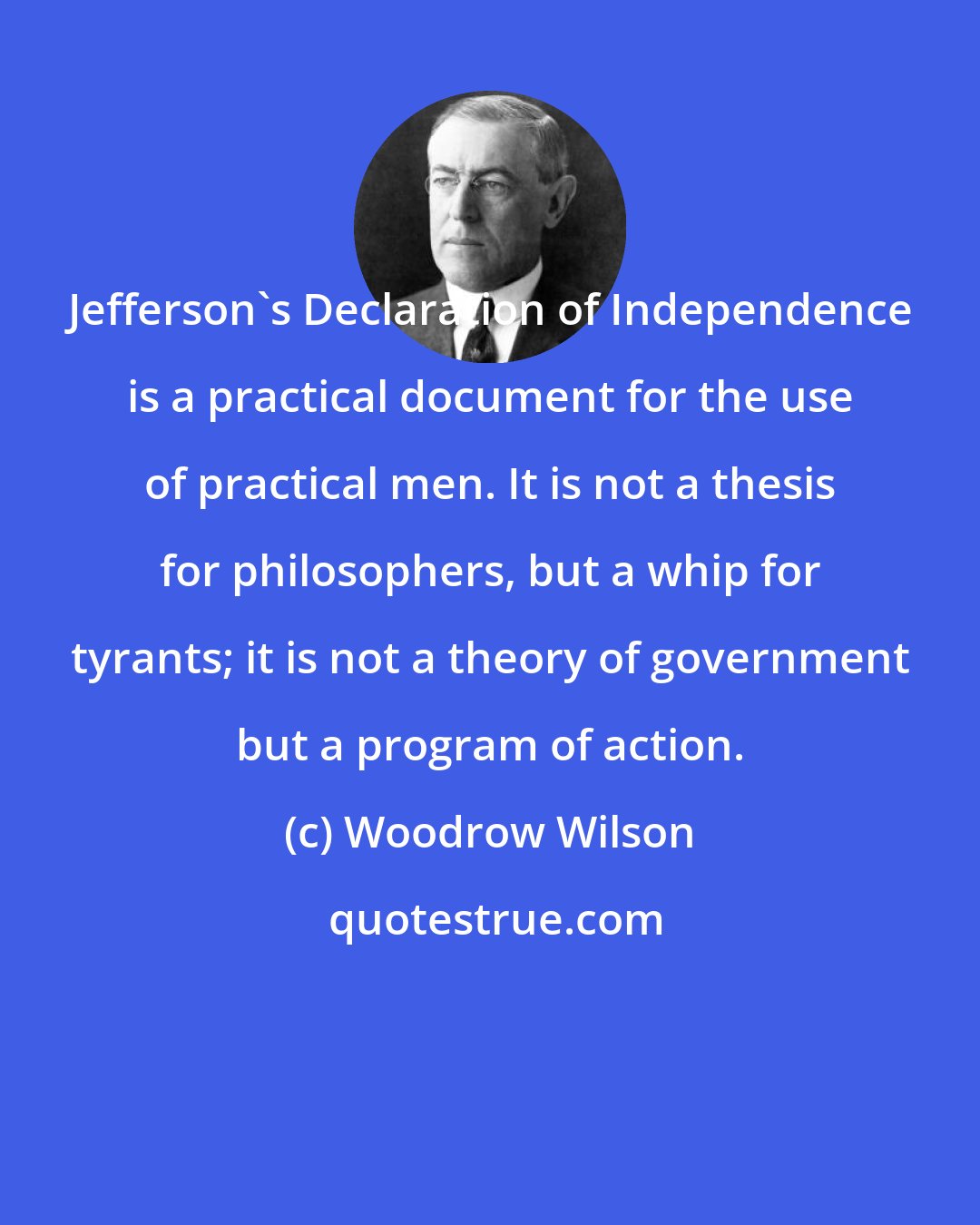 Woodrow Wilson: Jefferson's Declaration of Independence is a practical document for the use of practical men. It is not a thesis for philosophers, but a whip for tyrants; it is not a theory of government but a program of action.