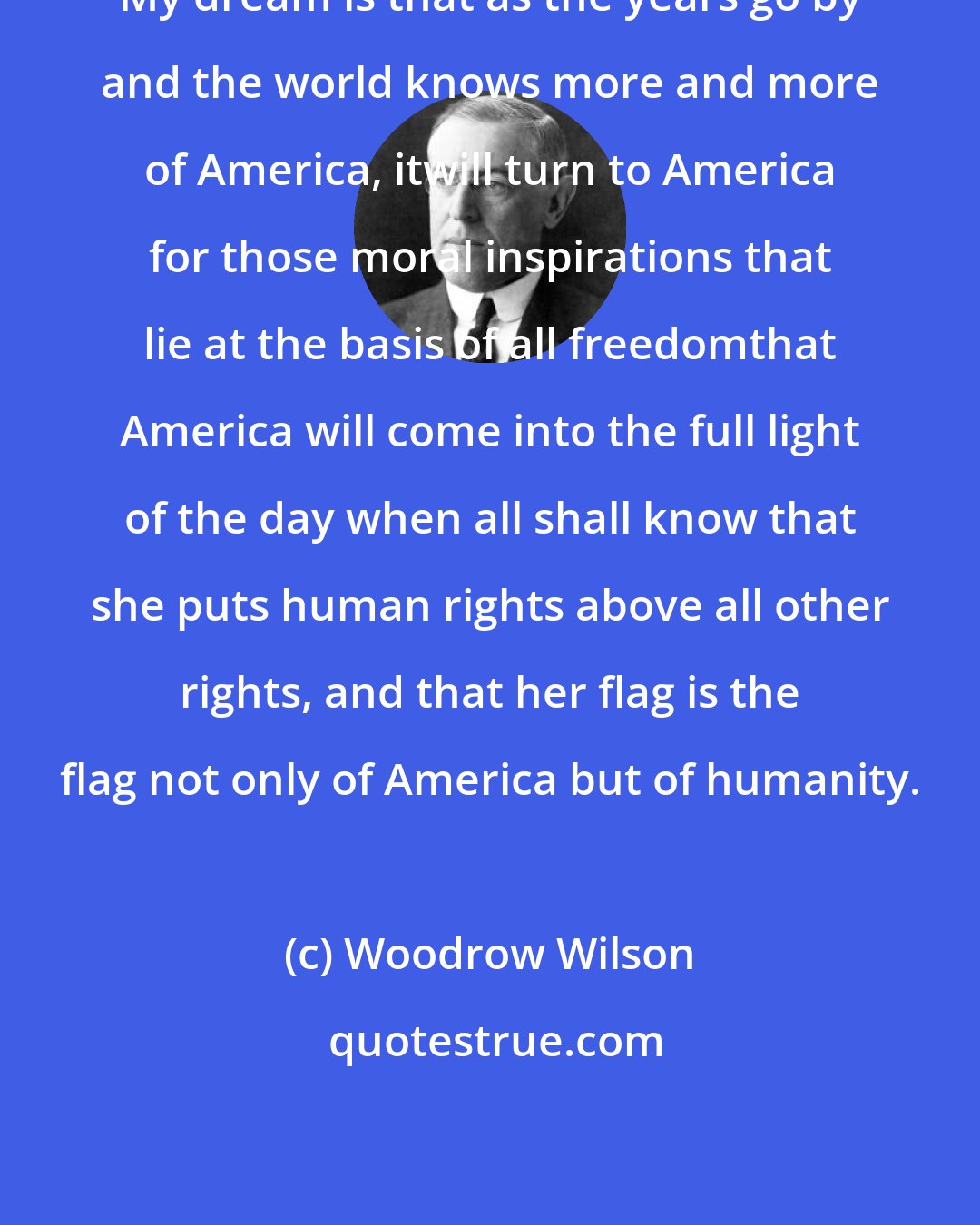 Woodrow Wilson: My dream is that as the years go by and the world knows more and more of America, itwill turn to America for those moral inspirations that lie at the basis of all freedomthat America will come into the full light of the day when all shall know that she puts human rights above all other rights, and that her flag is the flag not only of America but of humanity.