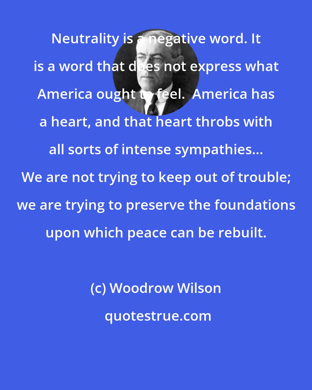 Woodrow Wilson: Neutrality is a negative word. It is a word that does not express what America ought to feel.  America has a heart, and that heart throbs with all sorts of intense sympathies... We are not trying to keep out of trouble; we are trying to preserve the foundations upon which peace can be rebuilt.