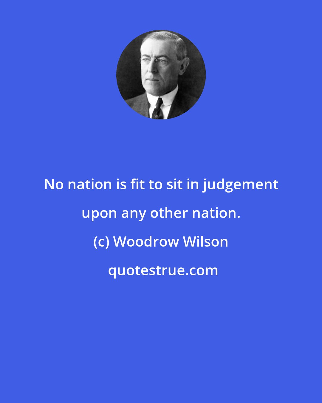 Woodrow Wilson: No nation is fit to sit in judgement upon any other nation.