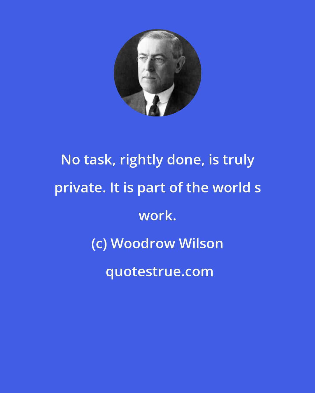 Woodrow Wilson: No task, rightly done, is truly private. It is part of the world s work.