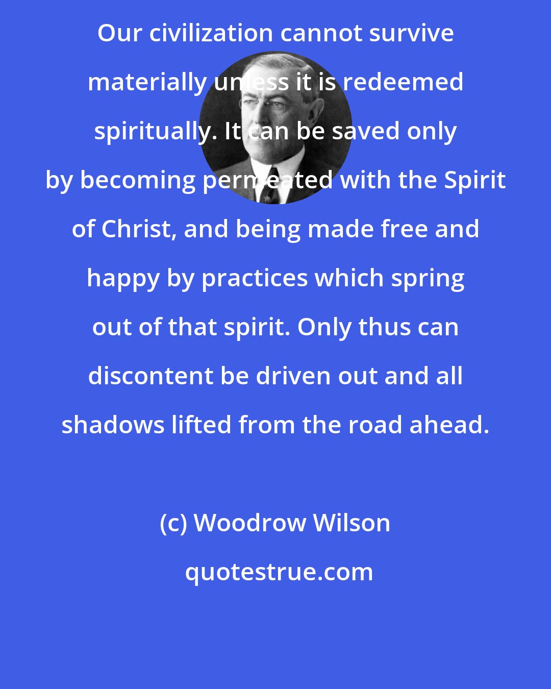 Woodrow Wilson: Our civilization cannot survive materially unless it is redeemed spiritually. It can be saved only by becoming permeated with the Spirit of Christ, and being made free and happy by practices which spring out of that spirit. Only thus can discontent be driven out and all shadows lifted from the road ahead.