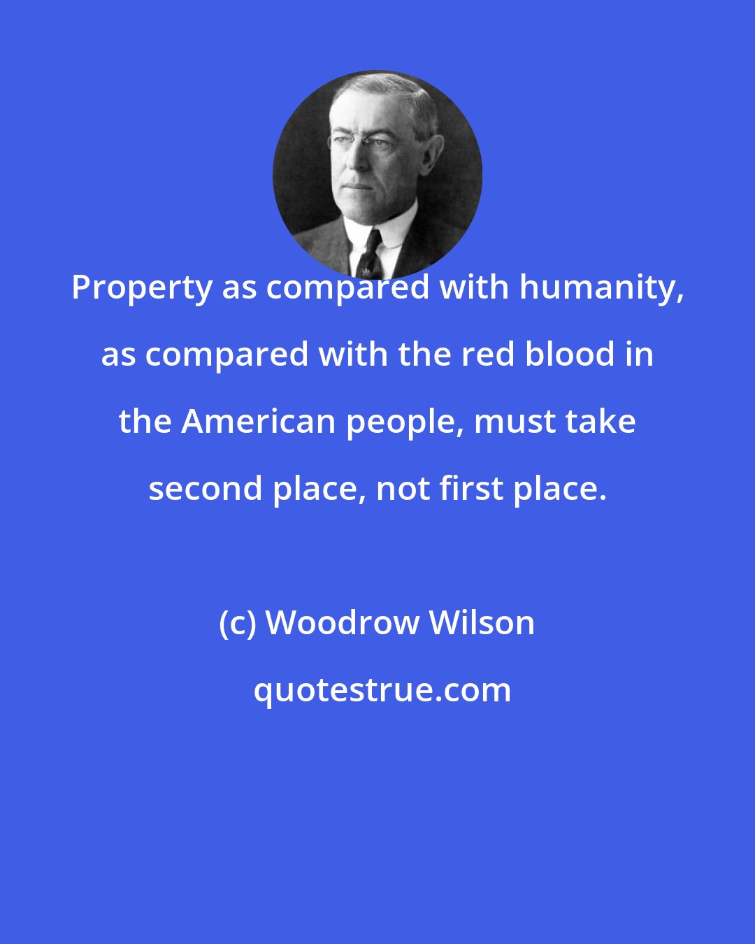 Woodrow Wilson: Property as compared with humanity, as compared with the red blood in the American people, must take second place, not first place.