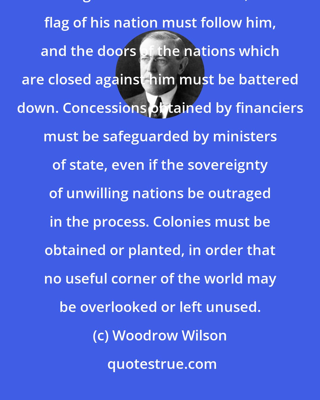 Woodrow Wilson: Since trade ignores national boundaries and the manufacturer insists on having the world as a market, the flag of his nation must follow him, and the doors of the nations which are closed against him must be battered down. Concessions obtained by financiers must be safeguarded by ministers of state, even if the sovereignty of unwilling nations be outraged in the process. Colonies must be obtained or planted, in order that no useful corner of the world may be overlooked or left unused.